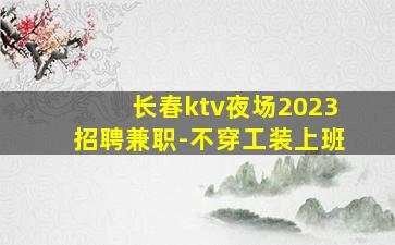 长春ktv夜场2023招聘兼职-不穿工装上班